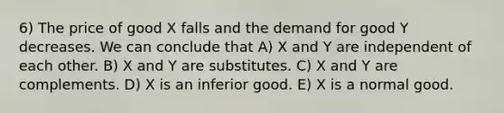 6) The price of good X falls and the demand for good Y decreases. We can conclude that A) X and Y are independent of each other. B) X and Y are substitutes. C) X and Y are complements. D) X is an inferior good. E) X is a normal good.