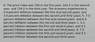 6. The price index was 150 in the first year, 142.5 in the second year, and 138.2 in the third year. The economy experienced a. 5.0 percent deflation between the first and second years, and 3.0 percent deflation between the second and third years. b. 7.5 percent deflation between the first and second years, and 4.3 percent deflation between the second and third years. c. 5.3 percent inflation between the first and second years, and 4.1 percent inflation between the second and third years. d. 7.5 percent inflation between the first and second years, and 4.3 percent inflation between the second and third years.