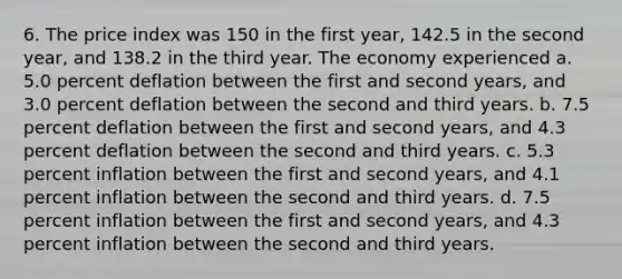 6. The price index was 150 in the first year, 142.5 in the second year, and 138.2 in the third year. The economy experienced a. 5.0 percent deflation between the first and second years, and 3.0 percent deflation between the second and third years. b. 7.5 percent deflation between the first and second years, and 4.3 percent deflation between the second and third years. c. 5.3 percent inflation between the first and second years, and 4.1 percent inflation between the second and third years. d. 7.5 percent inflation between the first and second years, and 4.3 percent inflation between the second and third years.