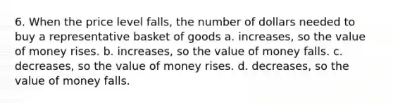 6. When the price level falls, the number of dollars needed to buy a representative basket of goods a. increases, so the value of money rises. b. increases, so the value of money falls. c. decreases, so the value of money rises. d. decreases, so the value of money falls.