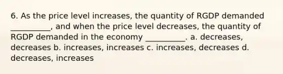 6. As the price level increases, the quantity of RGDP demanded __________, and when the price level decreases, the quantity of RGDP demanded in the economy __________. a. decreases, decreases b. increases, increases c. increases, decreases d. decreases, increases