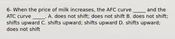 6- When the price of milk​ increases, the AFC curve​ _____ and the ATC curve​ _____. A. does not​ shift; does not shift B. does not​ shift; shifts upward C. shifts​ upward; shifts upward D. shifts​ upward; does not shift