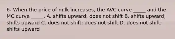 6- When the price of milk​ increases, the AVC curve​ _____ and the MC curve​ _____. A. shifts​ upward; does not shift B. shifts​ upward; shifts upward C. does not​ shift; does not shift D. does not​ shift; shifts upward