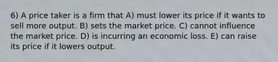 6) A price taker is a firm that A) must lower its price if it wants to sell more output. B) sets the market price. C) cannot influence the market price. D) is incurring an economic loss. E) can raise its price if it lowers output.