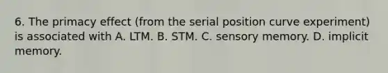 6. The primacy effect (from the serial position curve experiment) is associated with A. LTM. B. STM. C. sensory memory. D. implicit memory.