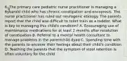 6. The primary care pediatric nurse practitioner is managing a 6yearold child who has chronic constipation and encopresis. The nurse practitioner has ruled out neurogenic etiology. The parents report that the child was difficult to toilet train as a toddler. What is key to managing this child's condition? A. Encouraging use of maintenance medications for at least 2 months after resolution of constipation B. Referral to a mental health consultant to manage problems in the parentchild dyad C. Spending time with the parents to uncover their feelings about their child's condition D. Teaching the parents that the symptom of stool retention is often voluntary for the child