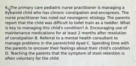 6. The primary care pediatric nurse practitioner is managing a 6yearold child who has chronic constipation and encopresis. The nurse practitioner has ruled out neurogenic etiology. The parents report that the child was difficult to toilet train as a toddler. What is key to managing this child's condition? A. Encouraging use of maintenance medications for at least 2 months after resolution of constipation B. Referral to a mental health consultant to manage problems in the parentchild dyad C. Spending time with the parents to uncover their feelings about their child's condition D. Teaching the parents that the symptom of stool retention is often voluntary for the child