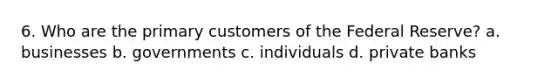 6. Who are the primary customers of the Federal Reserve? a. businesses b. governments c. individuals d. private banks