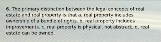 6. The primary distinction between the legal concepts of real estate and real property is that a. real property includes ownership of a bundle of rights. b. real property includes improvements. c. real property is physical, not abstract. d. real estate can be owned.