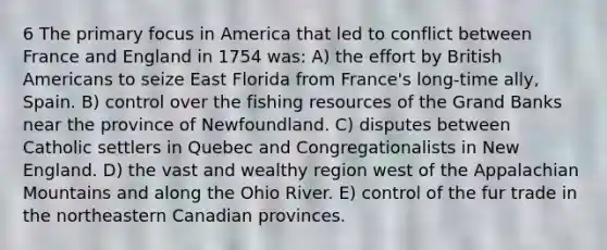 6 The primary focus in America that led to conflict between France and England in 1754 was: A) the effort by British Americans to seize East Florida from France's long-time ally, Spain. B) control over the fishing resources of the Grand Banks near the province of Newfoundland. C) disputes between Catholic settlers in Quebec and Congregationalists in New England. D) the vast and wealthy region west of the Appalachian Mountains and along the Ohio River. E) control of the fur trade in the northeastern Canadian provinces.