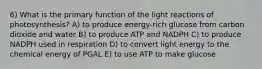 6) What is the primary function of the light reactions of photosynthesis? A) to produce energy-rich glucose from carbon dioxide and water B) to produce ATP and NADPH C) to produce NADPH used in respiration D) to convert light energy to the chemical energy of PGAL E) to use ATP to make glucose