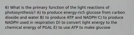 6) What is the primary function of the light reactions of photosynthesis? A) to produce energy-rich glucose from carbon dioxide and water B) to produce ATP and NADPH C) to produce NADPH used in respiration D) to convert light energy to the chemical energy of PGAL E) to use ATP to make glucose