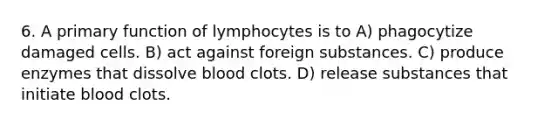 6. A primary function of lymphocytes is to A) phagocytize damaged cells. B) act against foreign substances. C) produce enzymes that dissolve blood clots. D) release substances that initiate blood clots.