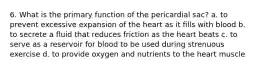 6. What is the primary function of the pericardial sac? a. to prevent excessive expansion of the heart as it fills with blood b. to secrete a fluid that reduces friction as the heart beats c. to serve as a reservoir for blood to be used during strenuous exercise d. to provide oxygen and nutrients to the heart muscle