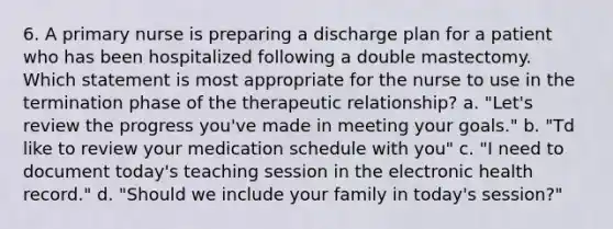 6. A primary nurse is preparing a discharge plan for a patient who has been hospitalized following a double mastectomy. Which statement is most appropriate for the nurse to use in the termination phase of the therapeutic relationship? a. "Let's review the progress you've made in meeting your goals." b. "Td like to review your medication schedule with you" c. "I need to document today's teaching session in the electronic health record." d. "Should we include your family in today's session?"