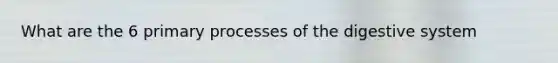 What are the 6 primary processes of the digestive system