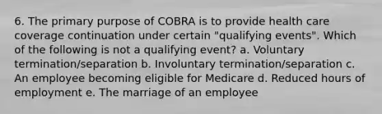 6. The primary purpose of COBRA is to provide health care coverage continuation under certain "qualifying events". Which of the following is not a qualifying event? a. Voluntary termination/separation b. Involuntary termination/separation c. An employee becoming eligible for Medicare d. Reduced hours of employment e. The marriage of an employee