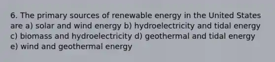 6. The primary sources of renewable energy in the United States are a) solar and wind energy b) hydroelectricity and tidal energy c) biomass and hydroelectricity d) geothermal and tidal energy e) wind and geothermal energy