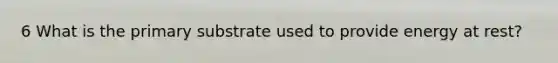 6 What is the primary substrate used to provide energy at rest?