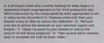 6. A primipara client who is bottle feeding her baby begins to experience breast engorgement on her third postpartum day. Which instruction by the nurse would be most appropriate to aid in relieving her discomfort? A. "Express some milk from your breasts every so often to relieve the distention." B. "Remove your bra to relieve the pressure on your sensitive nipples and breasts." C. "Apply ice packs to your breasts to reduce the amount of milk being produced." D. "Take several warm showers daily to stimulate the milk let-down reflex."