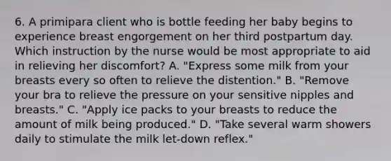 6. A primipara client who is bottle feeding her baby begins to experience breast engorgement on her third postpartum day. Which instruction by the nurse would be most appropriate to aid in relieving her discomfort? A. "Express some milk from your breasts every so often to relieve the distention." B. "Remove your bra to relieve the pressure on your sensitive nipples and breasts." C. "Apply ice packs to your breasts to reduce the amount of milk being produced." D. "Take several warm showers daily to stimulate the milk let-down reflex."