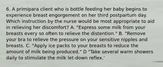 6. A primipara client who is bottle feeding her baby begins to experience breast engorgement on her third postpartum day. Which instruction by the nurse would be most appropriate to aid in relieving her discomfort? A. "Express some milk from your breasts every so often to relieve the distention." B. "Remove your bra to relieve the pressure on your sensitive nipples and breasts. C. "Apply ice packs to your breasts to reduce the amount of milk being produced." D "Take several warm showers daily to stimulate the milk let-down reflex.'