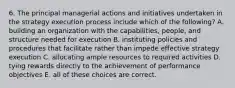 6. The principal managerial actions and initiatives undertaken in the strategy execution process include which of the following? A. building an organization with the capabilities, people, and structure needed for execution B. instituting policies and procedures that facilitate rather than impede effective strategy execution C. allocating ample resources to required activities D. tying rewards directly to the achievement of performance objectives E. all of these choices are correct.