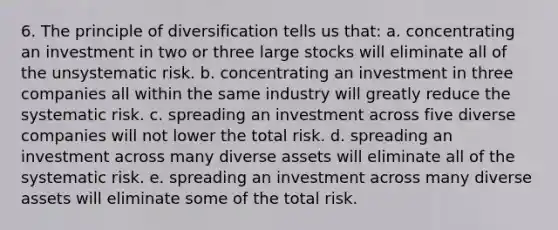 6. The principle of diversification tells us that: a. concentrating an investment in two or three large stocks will eliminate all of the unsystematic risk. b. concentrating an investment in three companies all within the same industry will greatly reduce the systematic risk. c. spreading an investment across five diverse companies will not lower the total risk. d. spreading an investment across many diverse assets will eliminate all of the systematic risk. e. spreading an investment across many diverse assets will eliminate some of the total risk.