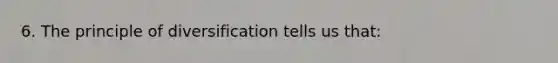 6. The principle of diversification tells us that: