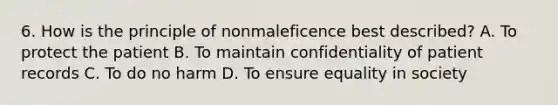 6. How is the principle of nonmaleficence best described? A. To protect the patient B. To maintain confidentiality of patient records C. To do no harm D. To ensure equality in society