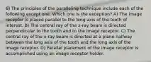 6) The principles of the paralleling technique include each of the following except one. Which one is the exception? A) The image receptor is placed parallel to the long axis of the tooth of interest. B) The central ray of the x-ray beam is directed perpendicular to the tooth and to the image receptor. C) The central ray of the x-ray beam is directed at a plane halfway between the long axis of the tooth and the long axis of the image receptor. D) Parallel placement of the image receptor is accomplished using an image receptor holder.