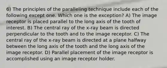 6) The principles of the paralleling technique include each of the following except one. Which one is the exception? A) The image receptor is placed parallel to the long axis of the tooth of interest. B) The central ray of the x-ray beam is directed perpendicular to the tooth and to the image receptor. C) The central ray of the x-ray beam is directed at a plane halfway between the long axis of the tooth and the long axis of the image receptor. D) Parallel placement of the image receptor is accomplished using an image receptor holder.