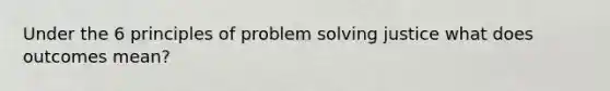 Under the 6 principles of problem solving justice what does outcomes mean?