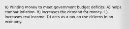 6) Printing money to meet government budget deficits: A) helps combat inflation. B) increases the demand for money. C) increases real income. D) acts as a tax on the citizens in an economy.