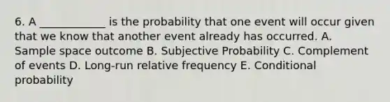 6. A ____________ is the probability that one event will occur given that we know that another event already has occurred. A. Sample space outcome B. Subjective Probability C. Complement of events D. Long-run relative frequency E. Conditional probability