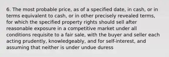 6. The most probable price, as of a specified date, in cash, or in terms equivalent to cash, or in other precisely revealed terms, for which the specified property rights should sell after reasonable exposure in a competitive market under all conditions requisite to a fair sale, with the buyer and seller each acting prudently, knowledgeably, and for self-interest, and assuming that neither is under undue duress