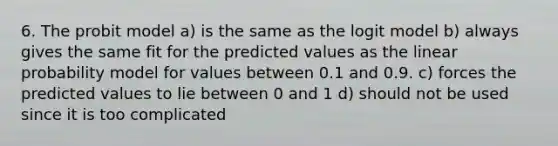 6. The probit model a) is the same as the logit model b) always gives the same fit for the predicted values as the linear probability model for values between 0.1 and 0.9. c) forces the predicted values to lie between 0 and 1 d) should not be used since it is too complicated