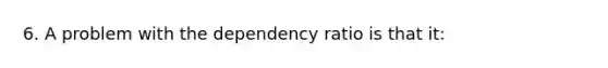 6. A problem with the dependency ratio is that it: