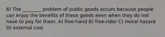 6) The ________ problem of public goods occurs because people can enjoy the benefits of these goods even when they do not have to pay for them. A) free-hand B) free-rider C) moral hazard D) external cost