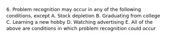 6. Problem recognition may occur in any of the following conditions, except A. Stock depletion B. Graduating from college C. Learning a new hobby D. Watching advertising E. All of the above are conditions in which problem recognition could occur