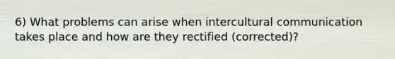 6) What problems can arise when intercultural communication takes place and how are they rectified (corrected)?