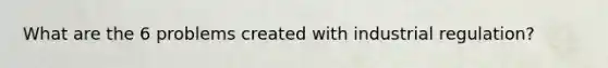 What are the 6 problems created with industrial regulation?
