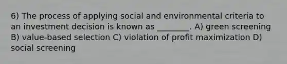 6) The process of applying social and environmental criteria to an investment decision is known as ________. A) green screening B) value-based selection C) violation of profit maximization D) social screening