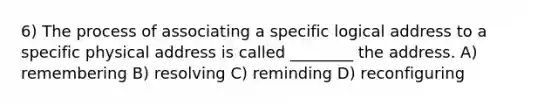 6) The process of associating a specific logical address to a specific physical address is called ________ the address. A) remembering B) resolving C) reminding D) reconfiguring