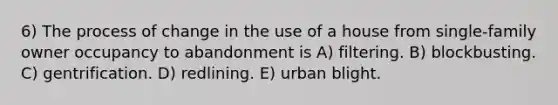 6) The process of change in the use of a house from single-family owner occupancy to abandonment is A) filtering. B) blockbusting. C) gentrification. D) redlining. E) urban blight.