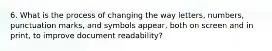 6. What is the process of changing the way letters, numbers, punctuation marks, and symbols appear, both on screen and in print, to improve document readability?