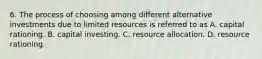 6. The process of choosing among different alternative investments due to limited resources is referred to as A. capital rationing. B. capital investing. C. resource allocation. D. resource rationing.