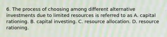 6. The process of choosing among different alternative investments due to limited resources is referred to as A. capital rationing. B. capital investing. C. resource allocation. D. resource rationing.