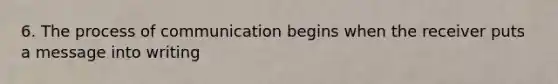 6. The process of communication begins when the receiver puts a message into writing