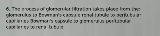 6. The process of glomerular filtration takes place from the: glomerulus to Bowman's capsule renal tubule to peritubular capillaries Bowman's capsule to glomerulus peritubular capillaries to renal tubule